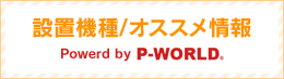 設置機種/オススメ情報 Powerd by P-WORLD