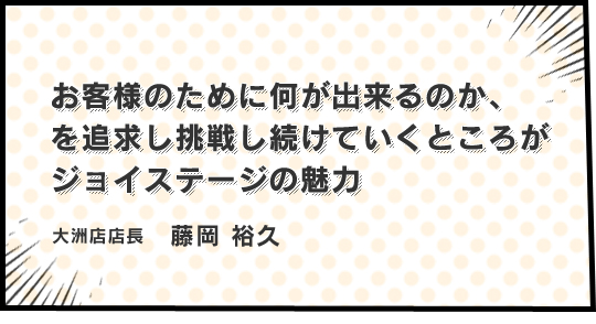 お客様のために何が出来るのか、を追求し挑戦し続けていくところがジョイステージの魅力